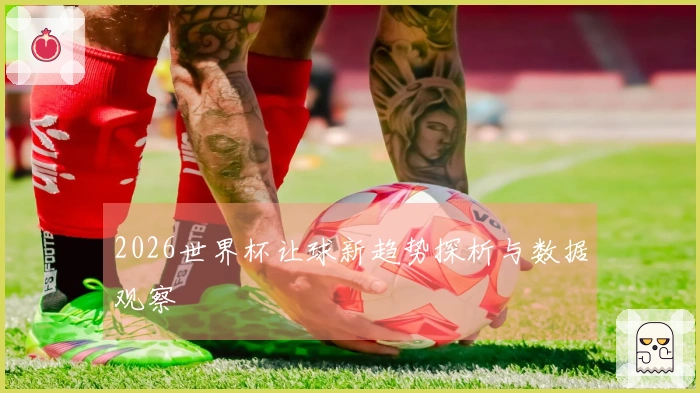 2026世界杯让球新趋势探析与数据观察