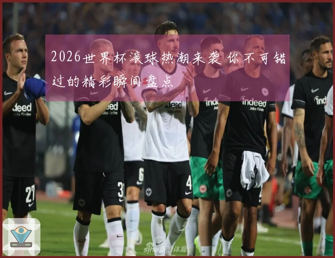 2026世界杯滚球热潮来袭 你不可错过的精彩瞬间盘点
