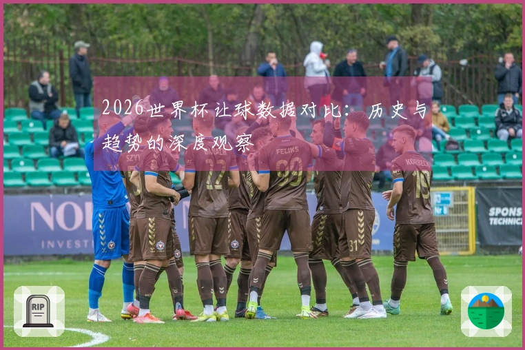 2026世界杯让球数据对比：历史与趋势的深度观察